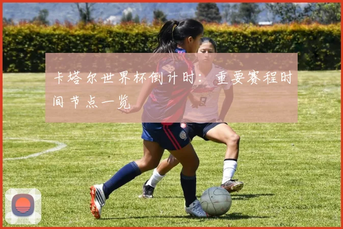 卡塔尔世界杯倒计时：重要赛程时间节点一览