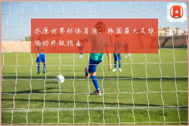 水原世界杯体育场：韩国最大足球场的终极指南