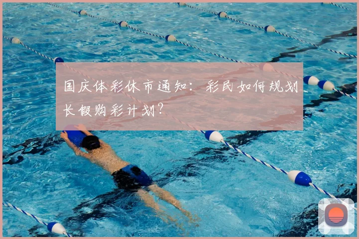 国庆体彩休市通知:彩民如何规划长假购彩计划?