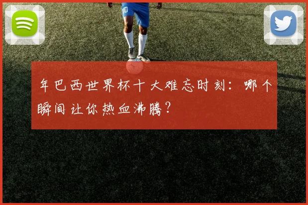 年巴西世界杯十大难忘时刻：哪个瞬间让你热血沸腾？