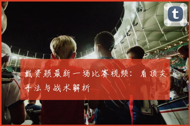 戴资颖最新一场比赛视频：看顶尖手法与战术解析